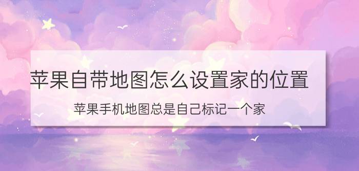 苹果自带地图怎么设置家的位置 苹果手机地图总是自己标记一个家？